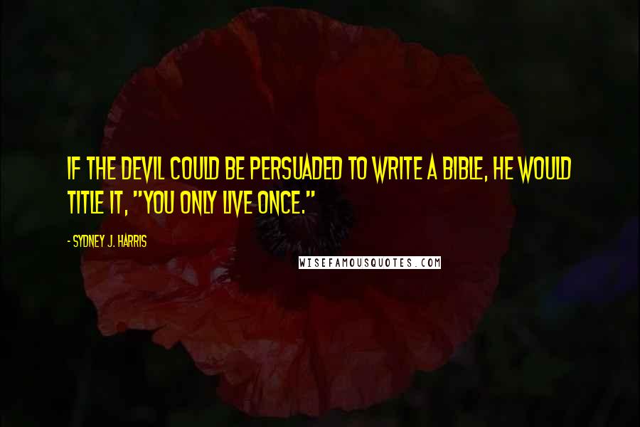 Sydney J. Harris Quotes: If the devil could be persuaded to write a bible, he would title it, "You Only Live Once."