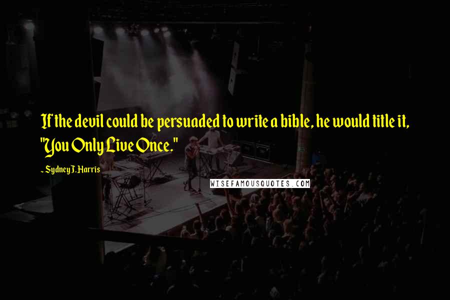 Sydney J. Harris Quotes: If the devil could be persuaded to write a bible, he would title it, "You Only Live Once."
