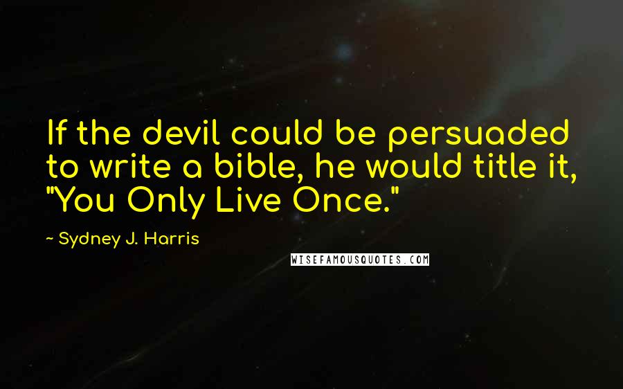 Sydney J. Harris Quotes: If the devil could be persuaded to write a bible, he would title it, "You Only Live Once."