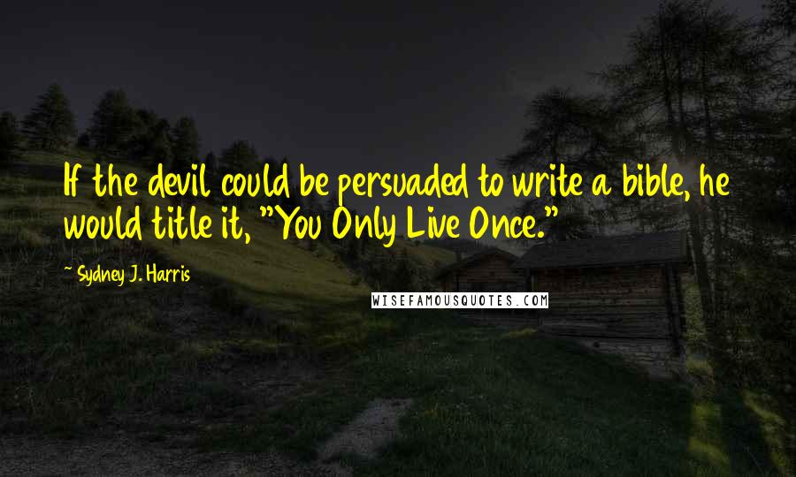 Sydney J. Harris Quotes: If the devil could be persuaded to write a bible, he would title it, "You Only Live Once."