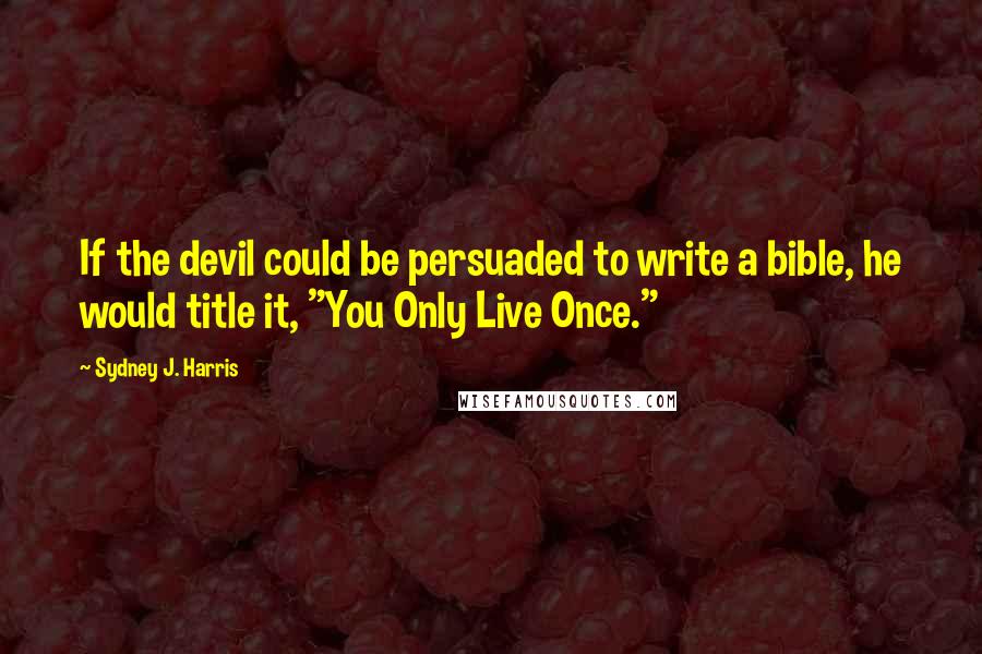 Sydney J. Harris Quotes: If the devil could be persuaded to write a bible, he would title it, "You Only Live Once."