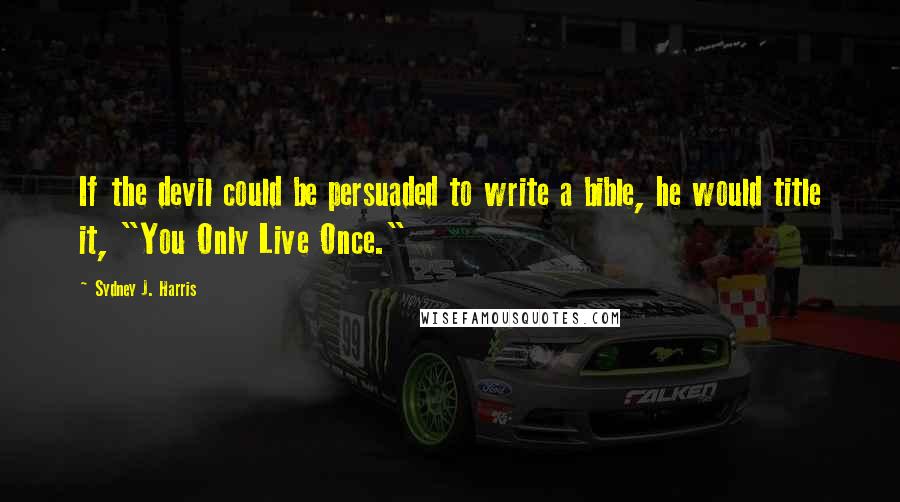 Sydney J. Harris Quotes: If the devil could be persuaded to write a bible, he would title it, "You Only Live Once."