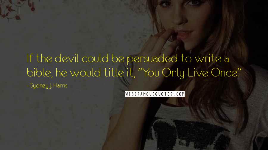 Sydney J. Harris Quotes: If the devil could be persuaded to write a bible, he would title it, "You Only Live Once."