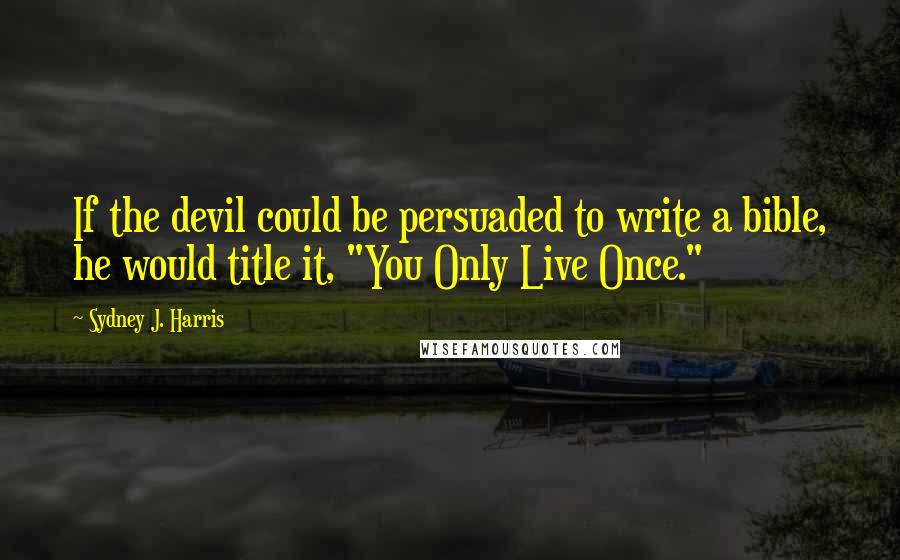 Sydney J. Harris Quotes: If the devil could be persuaded to write a bible, he would title it, "You Only Live Once."