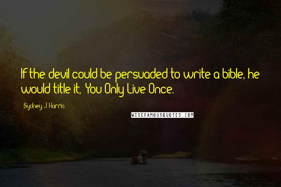 Sydney J. Harris Quotes: If the devil could be persuaded to write a bible, he would title it, "You Only Live Once."