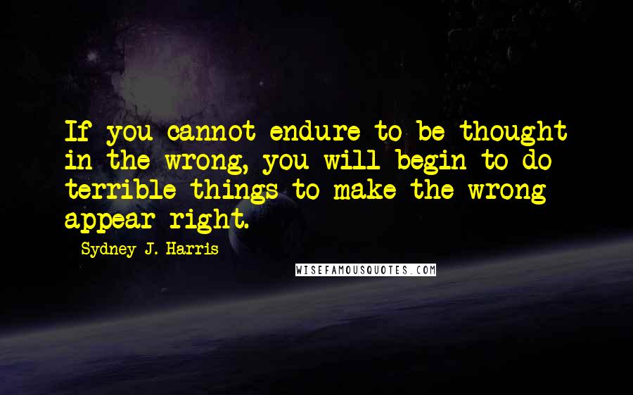 Sydney J. Harris Quotes: If you cannot endure to be thought in the wrong, you will begin to do terrible things to make the wrong appear right.