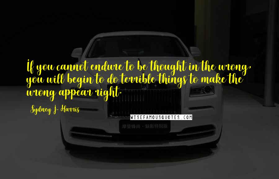 Sydney J. Harris Quotes: If you cannot endure to be thought in the wrong, you will begin to do terrible things to make the wrong appear right.