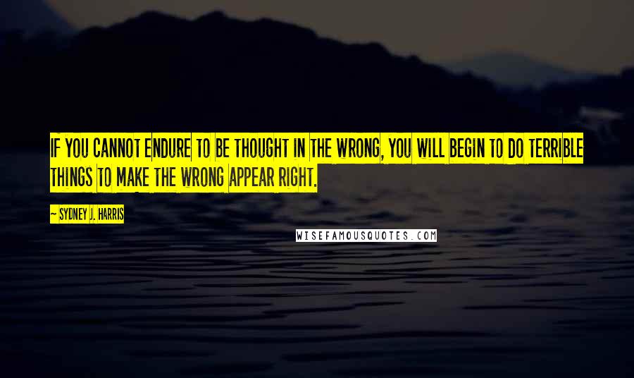 Sydney J. Harris Quotes: If you cannot endure to be thought in the wrong, you will begin to do terrible things to make the wrong appear right.