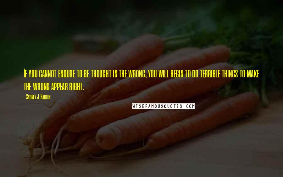 Sydney J. Harris Quotes: If you cannot endure to be thought in the wrong, you will begin to do terrible things to make the wrong appear right.