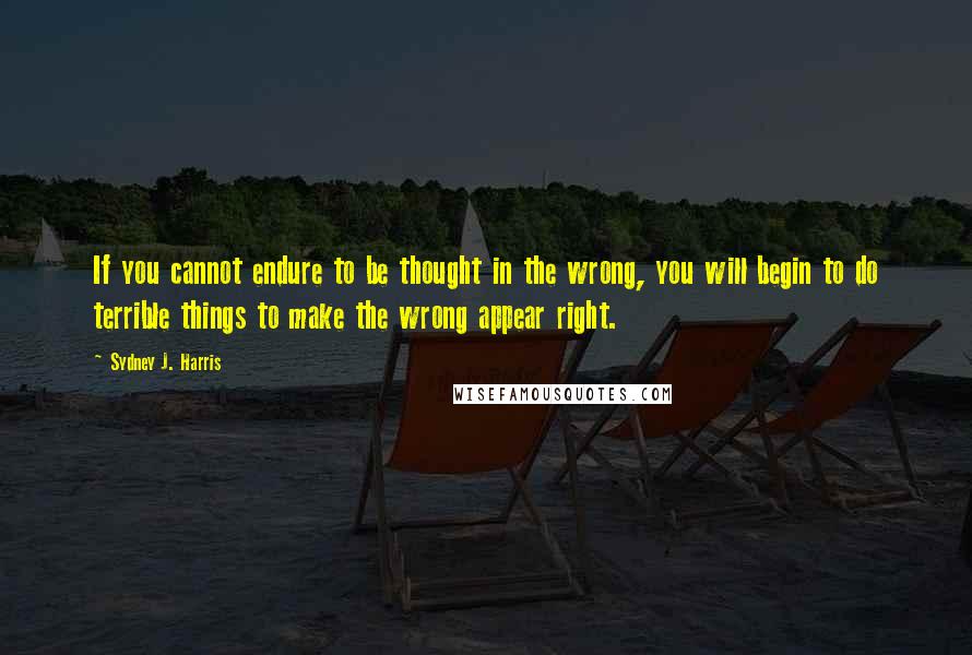 Sydney J. Harris Quotes: If you cannot endure to be thought in the wrong, you will begin to do terrible things to make the wrong appear right.