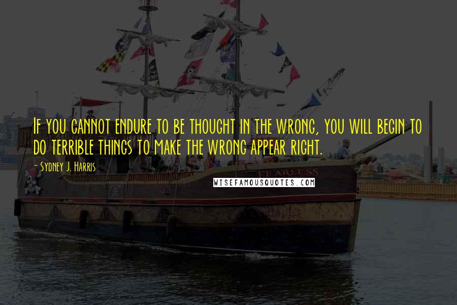 Sydney J. Harris Quotes: If you cannot endure to be thought in the wrong, you will begin to do terrible things to make the wrong appear right.