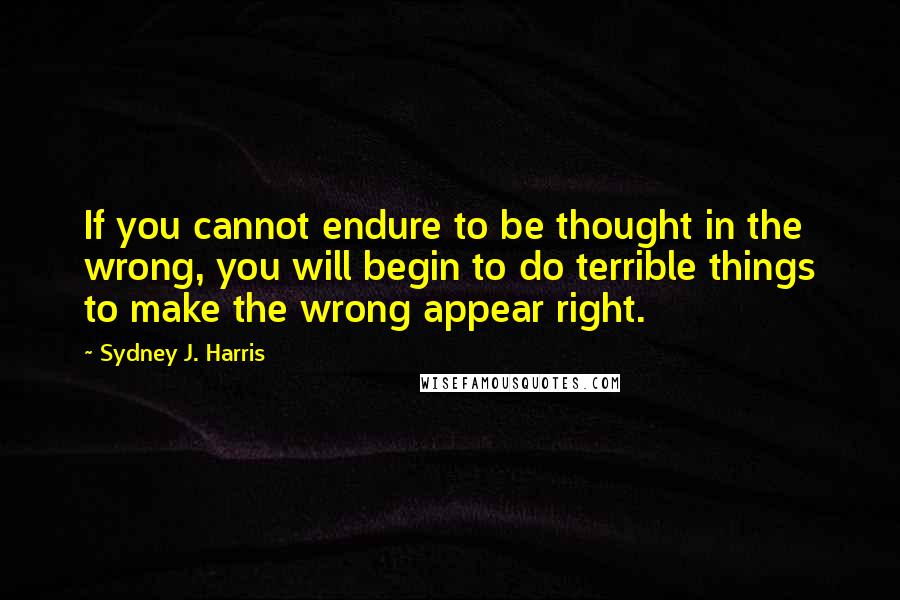 Sydney J. Harris Quotes: If you cannot endure to be thought in the wrong, you will begin to do terrible things to make the wrong appear right.