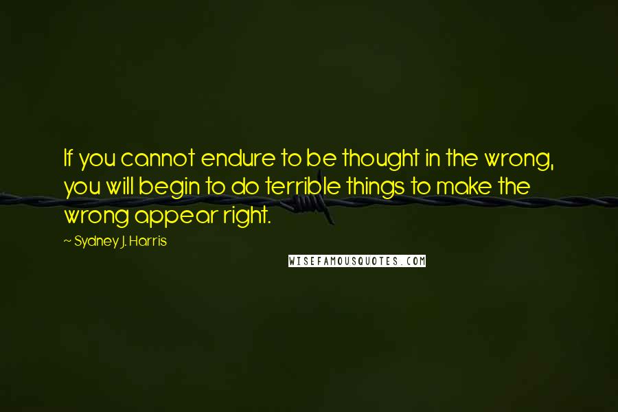 Sydney J. Harris Quotes: If you cannot endure to be thought in the wrong, you will begin to do terrible things to make the wrong appear right.