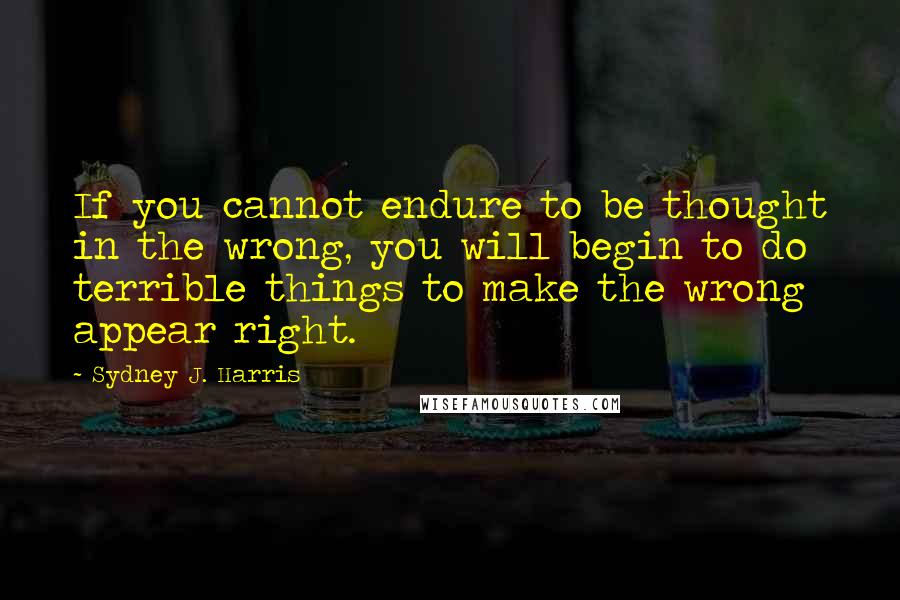 Sydney J. Harris Quotes: If you cannot endure to be thought in the wrong, you will begin to do terrible things to make the wrong appear right.