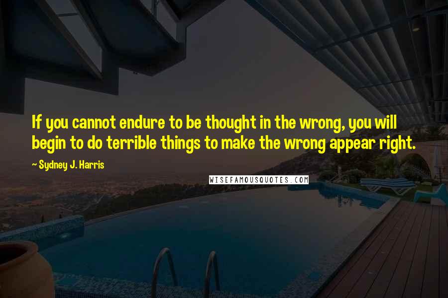 Sydney J. Harris Quotes: If you cannot endure to be thought in the wrong, you will begin to do terrible things to make the wrong appear right.