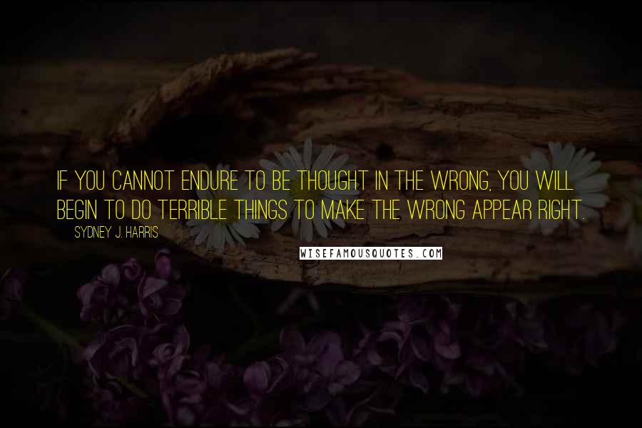 Sydney J. Harris Quotes: If you cannot endure to be thought in the wrong, you will begin to do terrible things to make the wrong appear right.