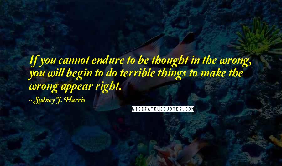 Sydney J. Harris Quotes: If you cannot endure to be thought in the wrong, you will begin to do terrible things to make the wrong appear right.