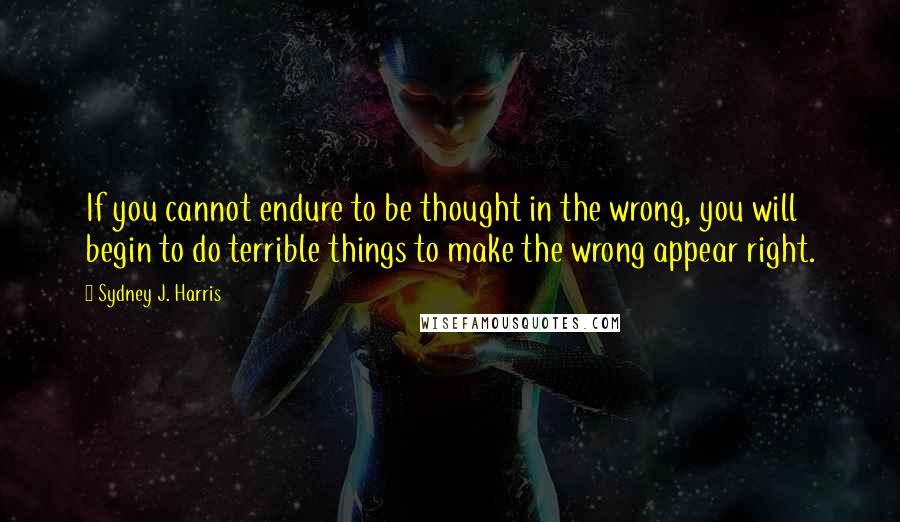 Sydney J. Harris Quotes: If you cannot endure to be thought in the wrong, you will begin to do terrible things to make the wrong appear right.