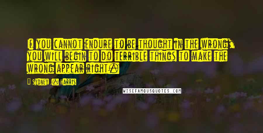 Sydney J. Harris Quotes: If you cannot endure to be thought in the wrong, you will begin to do terrible things to make the wrong appear right.