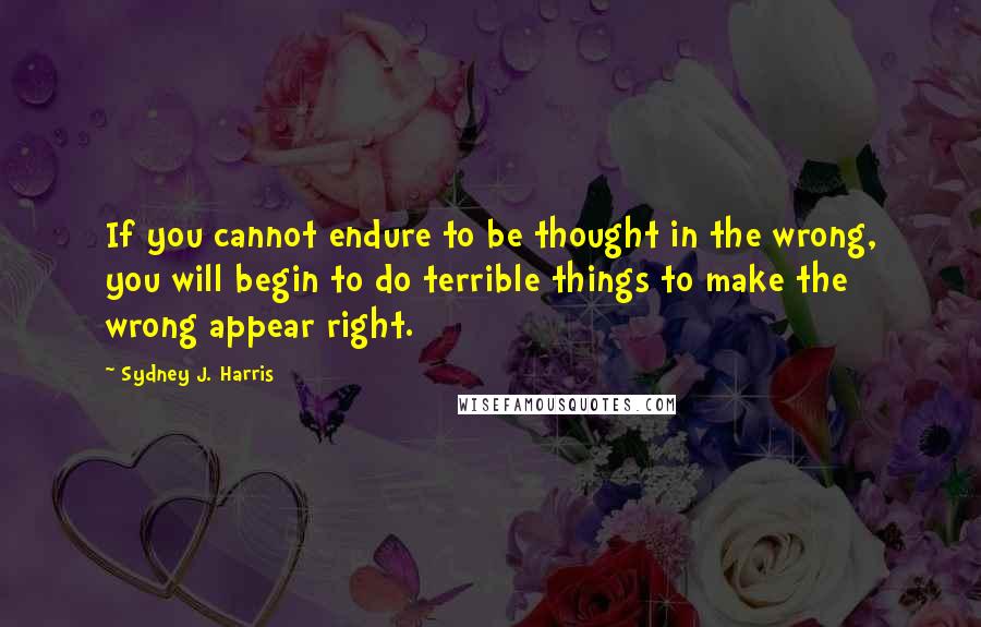 Sydney J. Harris Quotes: If you cannot endure to be thought in the wrong, you will begin to do terrible things to make the wrong appear right.