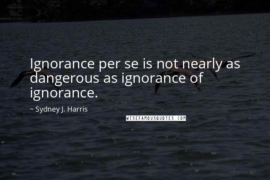 Sydney J. Harris Quotes: Ignorance per se is not nearly as dangerous as ignorance of ignorance.