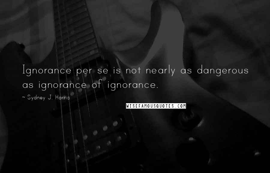 Sydney J. Harris Quotes: Ignorance per se is not nearly as dangerous as ignorance of ignorance.