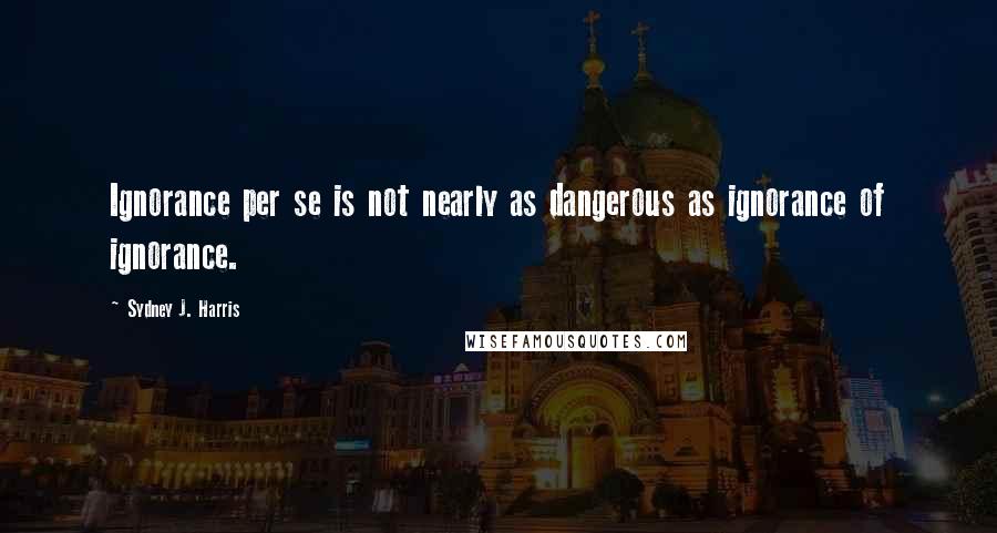 Sydney J. Harris Quotes: Ignorance per se is not nearly as dangerous as ignorance of ignorance.