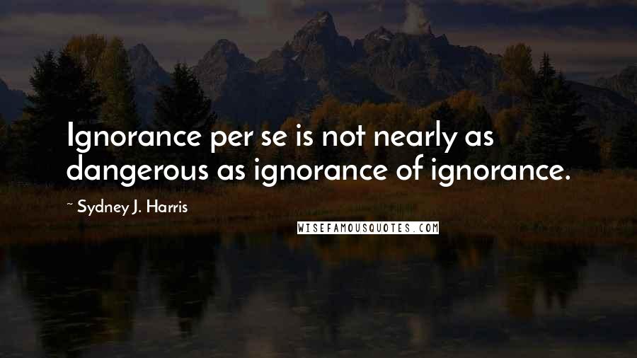 Sydney J. Harris Quotes: Ignorance per se is not nearly as dangerous as ignorance of ignorance.