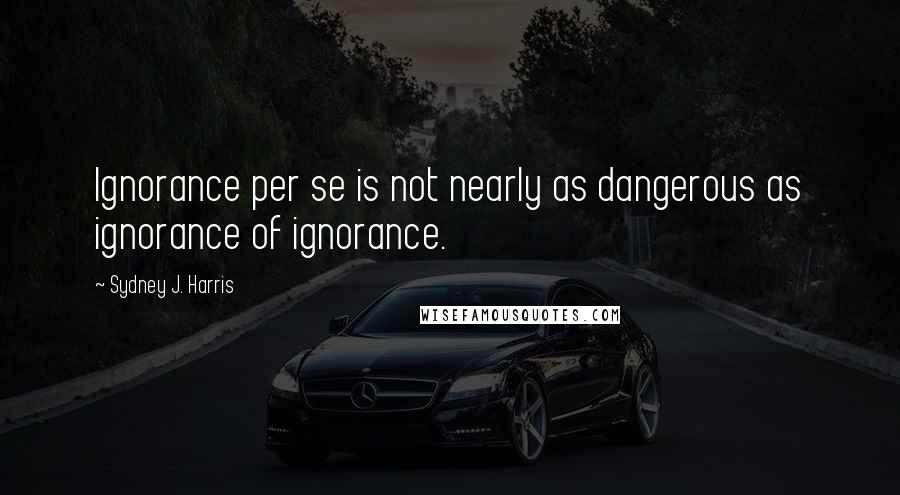 Sydney J. Harris Quotes: Ignorance per se is not nearly as dangerous as ignorance of ignorance.
