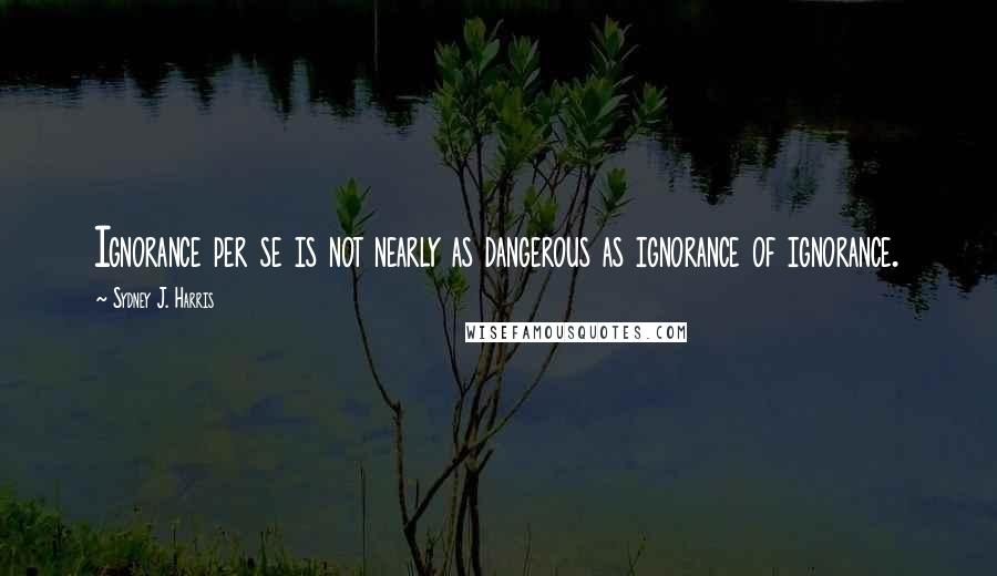 Sydney J. Harris Quotes: Ignorance per se is not nearly as dangerous as ignorance of ignorance.