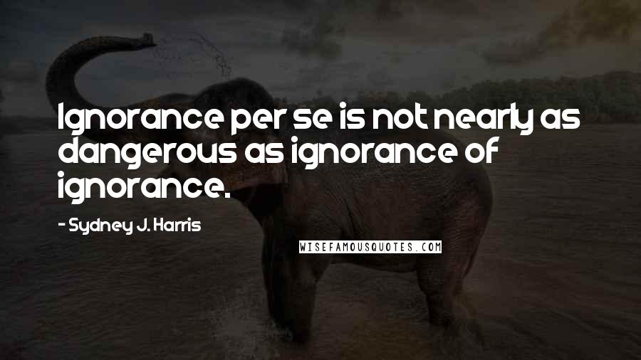 Sydney J. Harris Quotes: Ignorance per se is not nearly as dangerous as ignorance of ignorance.
