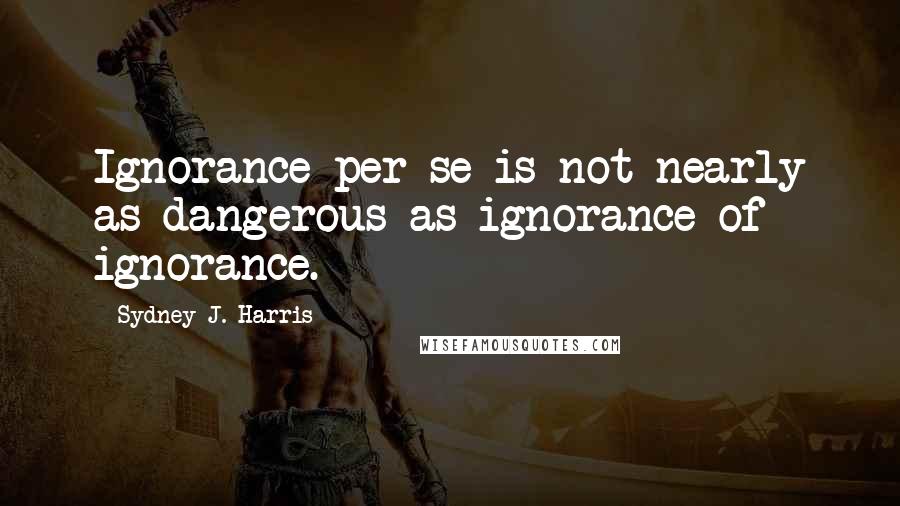 Sydney J. Harris Quotes: Ignorance per se is not nearly as dangerous as ignorance of ignorance.