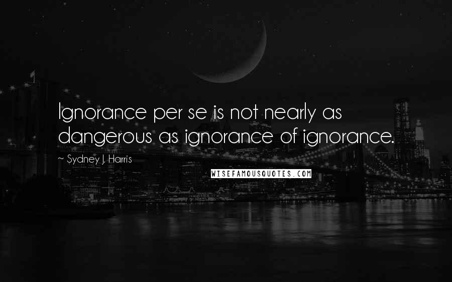 Sydney J. Harris Quotes: Ignorance per se is not nearly as dangerous as ignorance of ignorance.