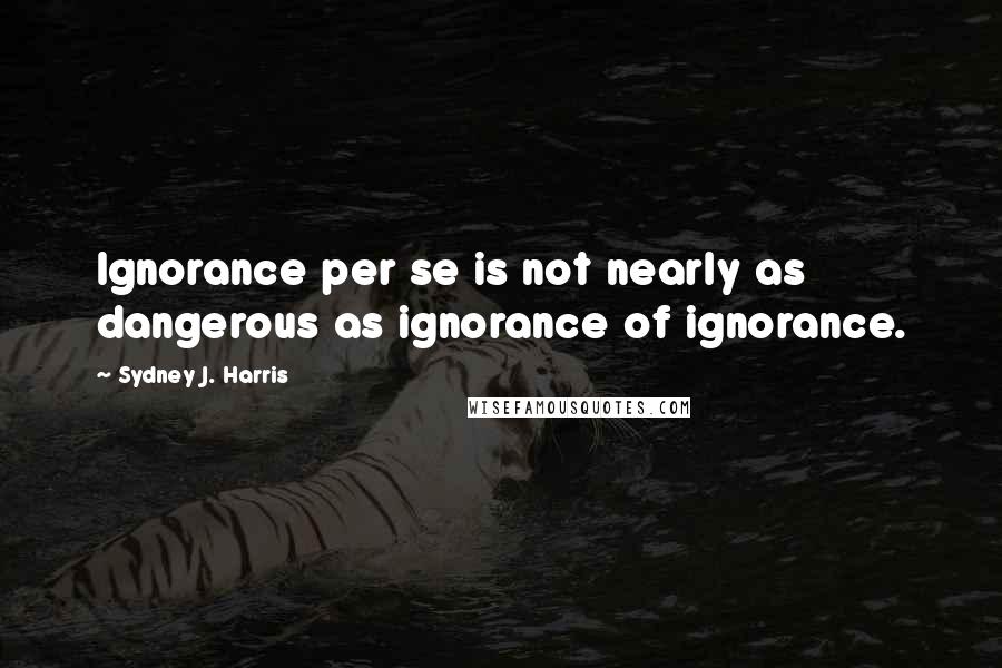 Sydney J. Harris Quotes: Ignorance per se is not nearly as dangerous as ignorance of ignorance.