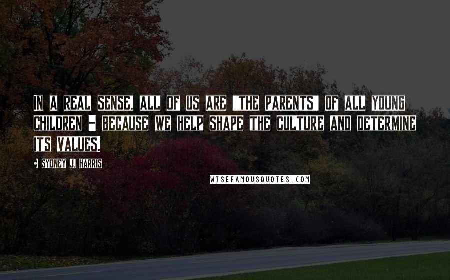 Sydney J. Harris Quotes: In a real sense, all of us are "the parents" of all young children - because we help shape the culture and determine its values.