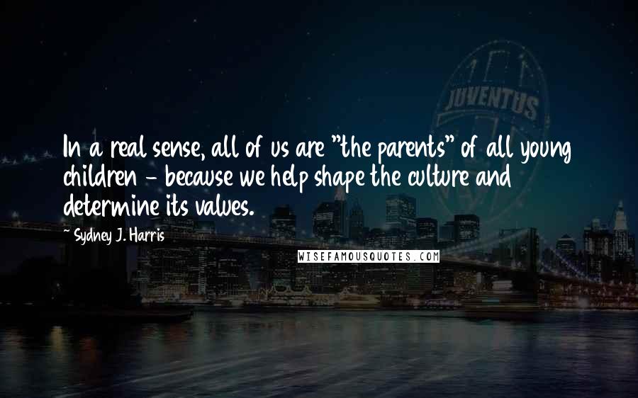 Sydney J. Harris Quotes: In a real sense, all of us are "the parents" of all young children - because we help shape the culture and determine its values.