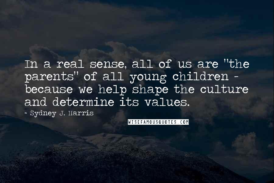 Sydney J. Harris Quotes: In a real sense, all of us are "the parents" of all young children - because we help shape the culture and determine its values.