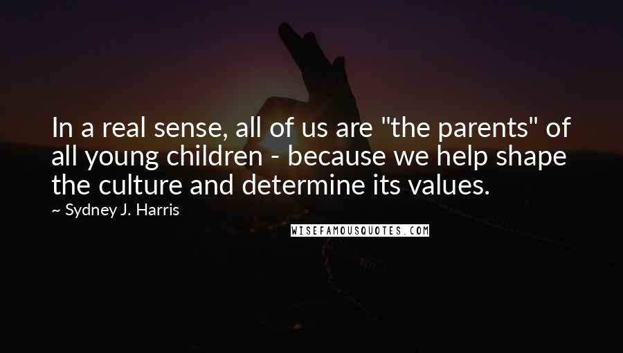 Sydney J. Harris Quotes: In a real sense, all of us are "the parents" of all young children - because we help shape the culture and determine its values.