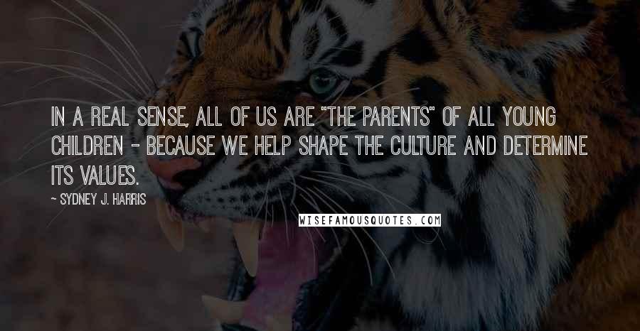 Sydney J. Harris Quotes: In a real sense, all of us are "the parents" of all young children - because we help shape the culture and determine its values.