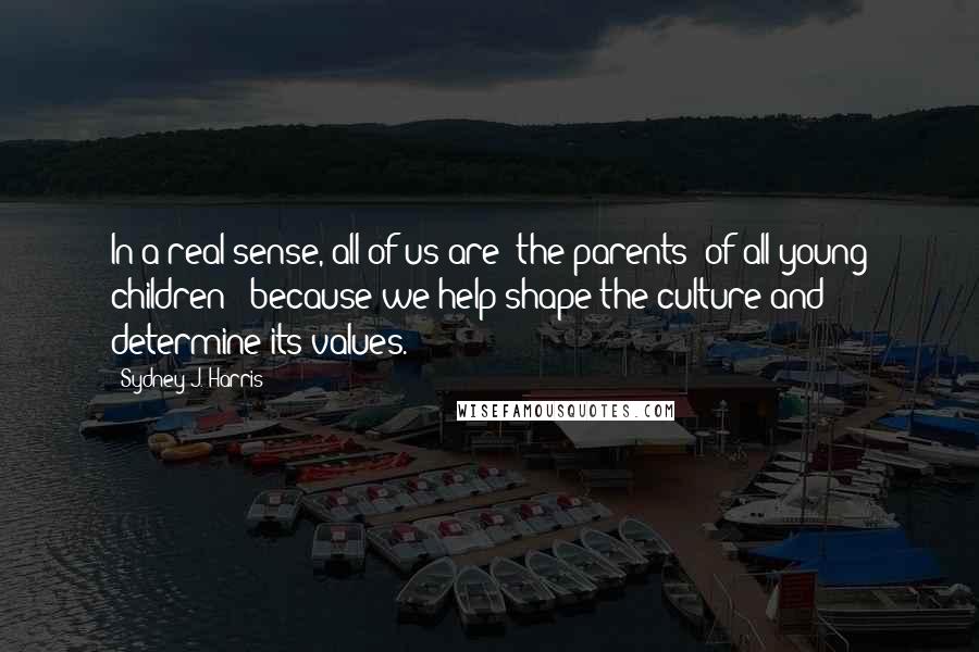 Sydney J. Harris Quotes: In a real sense, all of us are "the parents" of all young children - because we help shape the culture and determine its values.