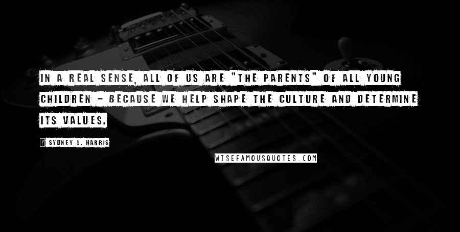 Sydney J. Harris Quotes: In a real sense, all of us are "the parents" of all young children - because we help shape the culture and determine its values.