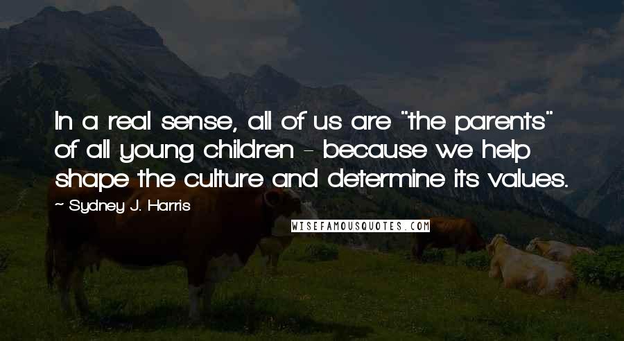 Sydney J. Harris Quotes: In a real sense, all of us are "the parents" of all young children - because we help shape the culture and determine its values.