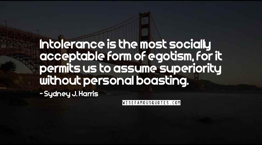 Sydney J. Harris Quotes: Intolerance is the most socially acceptable form of egotism, for it permits us to assume superiority without personal boasting.