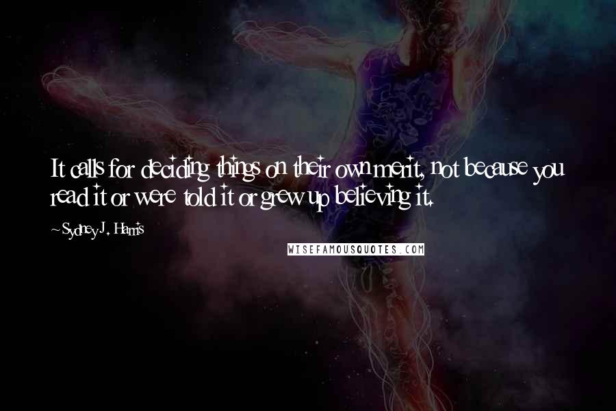 Sydney J. Harris Quotes: It calls for deciding things on their own merit, not because you read it or were told it or grew up believing it.