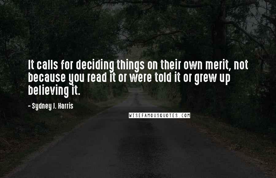 Sydney J. Harris Quotes: It calls for deciding things on their own merit, not because you read it or were told it or grew up believing it.