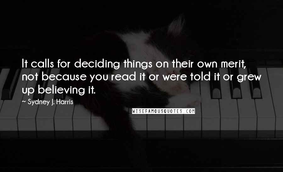 Sydney J. Harris Quotes: It calls for deciding things on their own merit, not because you read it or were told it or grew up believing it.