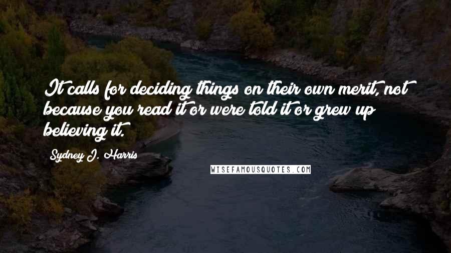 Sydney J. Harris Quotes: It calls for deciding things on their own merit, not because you read it or were told it or grew up believing it.