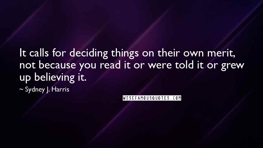 Sydney J. Harris Quotes: It calls for deciding things on their own merit, not because you read it or were told it or grew up believing it.