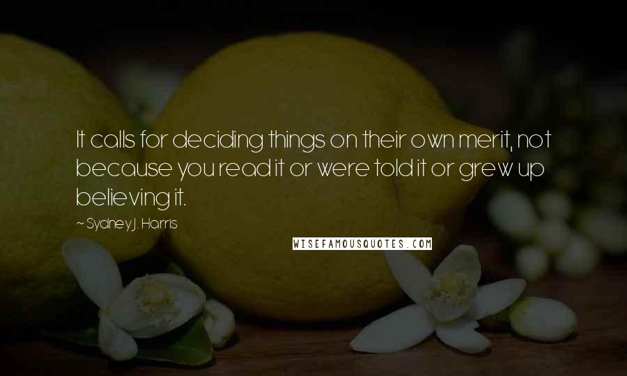 Sydney J. Harris Quotes: It calls for deciding things on their own merit, not because you read it or were told it or grew up believing it.