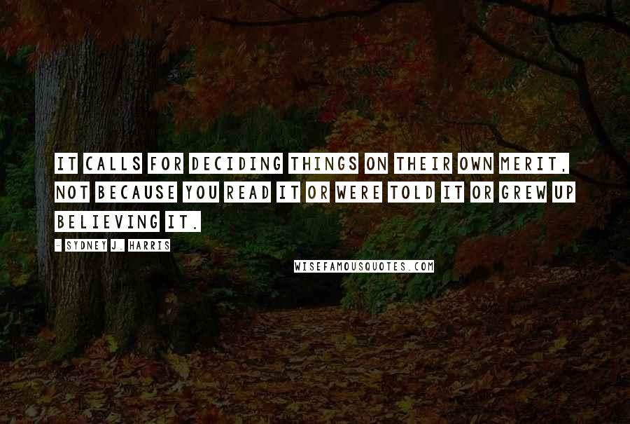 Sydney J. Harris Quotes: It calls for deciding things on their own merit, not because you read it or were told it or grew up believing it.